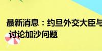 最新消息：约旦外交大臣与英国外交大臣通话 讨论加沙问题