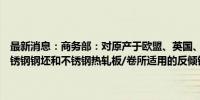 最新消息：商务部：对原产于欧盟、英国、韩国和印度尼西亚的进口不锈钢钢坯和不锈钢热轧板/卷所适用的反倾销措施发起期终复审调查