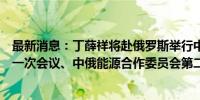 最新消息：丁薛祥将赴俄罗斯举行中俄投资合作委员会第十一次会议、中俄能源合作委员会第二十一次会议