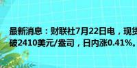 最新消息：财联社7月22日电，现货黄金早盘持续走高，突破2410美元/盎司，日内涨0.41%。