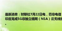 最新消息：财联社7月22日电，巴帝电信（Bharti Airtel）与诺基亚在印度完成5G非独立组网（NSA）云无线接入网络（Cloud RAN）试验。