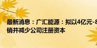 最新消息：广汇能源：拟以4亿元-8亿元回购股份并用于注销并减少公司注册资本