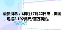 最新消息：财联社7月22日电，美国天然气期货日内涨超3%，现报2.192美元/百万英热。