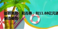 最新消息：和而泰：拟11.88亿元通过全资子公司投资建设制造基地