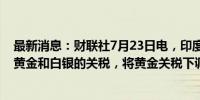 最新消息：财联社7月23日电，印度财长西塔拉曼称将降低黄金和白银的关税，将黄金关税下调至6%。