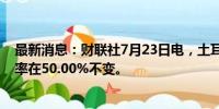 最新消息：财联社7月23日电，土耳其央行维持基准回购利率在50.00%不变。