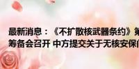 最新消息：《不扩散核武器条约》第十一次审议大会第二次筹备会召开 中方提交关于无核安保问题等工作文件