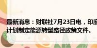 最新消息：财联社7月23日电，印度财长西塔拉曼称，印度计划制定能源转型路径政策文件。