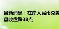 最新消息：在岸人民币兑美元较上一交易日夜盘收盘跌38点