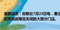 最新消息：财联社7月23日电，麦当劳日本称重新开放此前因系统故障而关闭的大部分门店。