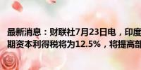 最新消息：财联社7月23日电，印度财长西塔拉曼表示，长期资本利得税将为12.5%，将提高部分资本利得的免税额度。