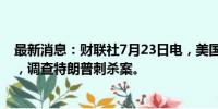 最新消息：财联社7月23日电，美国议员将成立特别工作组，调查特朗普刺杀案。