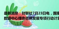 最新消息：财联社7月23日电，国家发改委等五部门印发《数据中心绿色低碳发展专项行动计划》的通知。