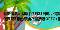 最新消息：财联社7月23日电，俄罗斯副总理NOVAK表示，俄罗斯7月份原油产量接近OPEC+配额。