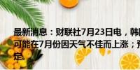 最新消息：财联社7月23日电，韩国财政部长称，韩国物价可能在7月份因天气不佳而上涨；预计8月之后价格将趋于稳定。