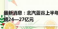 最新消息：北汽蓝谷上半年亏损扩大，预计亏损24—27亿元