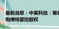 最新消息：中英科技：筹划重大资产重组 收购博特蒙控股权