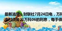 最新消息：财联社7月24日电，万科公告称，将于7月26日支付债券21万科06的利息，每手债券派息34.9元人民币。