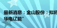 最新消息：金山股份：拟将证券简称变更为“华电辽能”