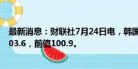 最新消息：财联社7月24日电，韩国7月消费者信心指数为103.6，前值100.9。