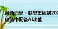 最新消息：联想集团到2027年将在所有个人电脑中配备AI功能