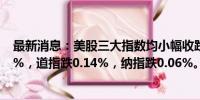 最新消息：美股三大指数均小幅收跌，标普500指数跌0.16%，道指跌0.14%，纳指跌0.06%。