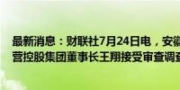 最新消息：财联社7月24日电，安徽宣城市国有资本投资运营控股集团董事长王翔接受审查调查。