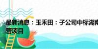 最新消息：玉禾田：子公司中标湖南省怀化市鹤城区特许经营项目