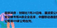 最新消息：财联社7月24日电，国资委公布2023年度中央企业负责人经营业绩考核A级企业名单，中国移动通信集团有限公司、国家电网有限公司等49家公司在列。