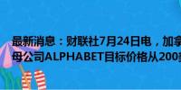 最新消息：财联社7月24日电，加拿大皇家银行集团将谷歌母公司ALPHABET目标价格从200美元上调至204美元。