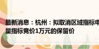 最新消息：杭州：拟取消区域指标申请限制 拟取消小客车增量指标竞价1万元的保留价