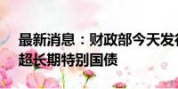 最新消息：财政部今天发行550亿元30年期超长期特别国债