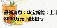 最新消息：华宝新能：上半年预盈6000万元-8000万元 同比扭亏