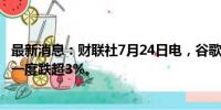 最新消息：财联社7月24日电，谷歌美股盘后涨超2%，此前一度跌超3%。