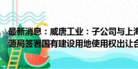 最新消息：威唐工业：子公司与上海市奉贤区规划和自然资源局签署国有建设用地使用权出让合同