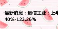 最新消息：远信工业：上半年净利润预增81.40%-123.26%