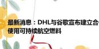 最新消息：DHL与谷歌宣布建立合作伙伴关系 运输过程中使用可持续航空燃料