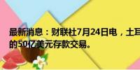 最新消息：财联社7月24日电，土耳其中央银行终止与沙特的50亿美元存款交易。