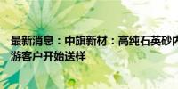 最新消息：中旗新材：高纯石英砂内层砂正在试产并已向下游客户开始送样