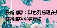 最新消息：以色列总理在美国国会发表讲话 称将继续军事行动