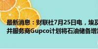 最新消息：财联社7月25日电，埃及石油部称，埃及油气钻井服务商Gupco计划将石油储备增加至超过1亿桶。