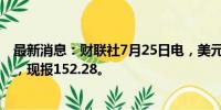 最新消息：财联社7月25日电，美元兑日元短线走低逾50点，现报152.28。