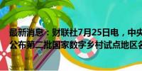 最新消息：财联社7月25日电，中央网信办等十一部门联合公布第二批国家数字乡村试点地区名单。