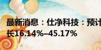 最新消息：仕净科技：预计上半年净利同比增长16.14%–45.17%