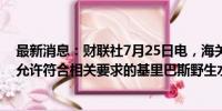 最新消息：财联社7月25日电，海关总署公告，7月23日起允许符合相关要求的基里巴斯野生水产品进口。