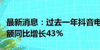 最新消息：过去一年抖音电商达人带货总销售额同比增长43%