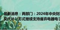 最新消息：两部门：2024年中央财政安排75亿元 采取“以奖代补”方式继续支持废弃电器电子产品回收处理工作