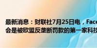 最新消息：财联社7月25日电，Facebook母公司Meta可能会是被欧盟反垄断罚款的第一家科技巨头。