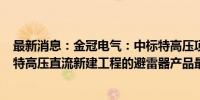 最新消息：金冠电气：中标特高压项目陕北～安徽±800kV特高压直流新建工程的避雷器产品最大标包