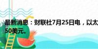 最新消息：财联社7月25日电，以太坊日内跌7.5%，现报3150美元。